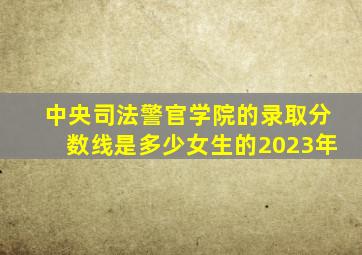 中央司法警官学院的录取分数线是多少女生的2023年