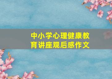 中小学心理健康教育讲座观后感作文