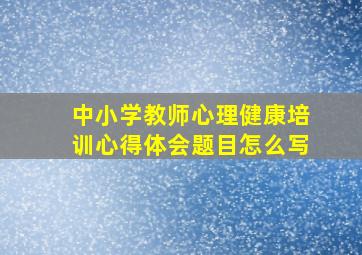 中小学教师心理健康培训心得体会题目怎么写