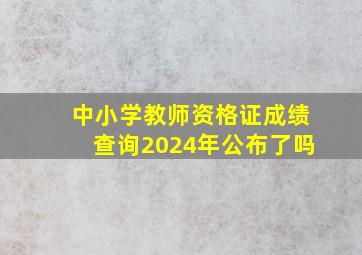 中小学教师资格证成绩查询2024年公布了吗