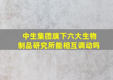 中生集团旗下六大生物制品研究所能相互调动吗