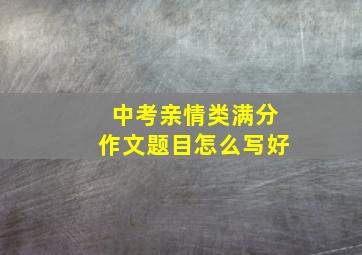 中考亲情类满分作文题目怎么写好