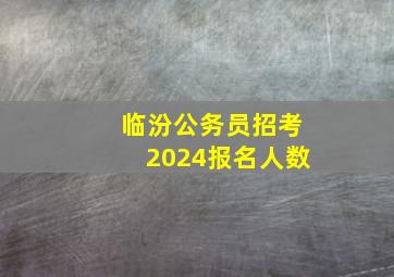 临汾公务员招考2024报名人数