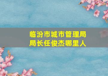 临汾市城市管理局局长任俊杰哪里人