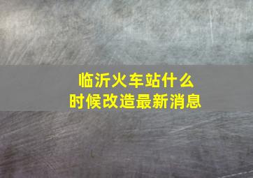 临沂火车站什么时候改造最新消息