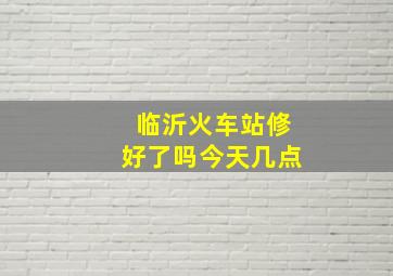 临沂火车站修好了吗今天几点