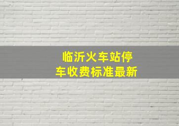 临沂火车站停车收费标准最新