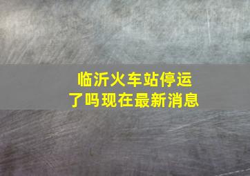 临沂火车站停运了吗现在最新消息