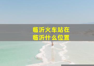 临沂火车站在临沂什么位置