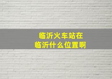 临沂火车站在临沂什么位置啊