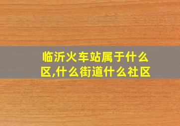 临沂火车站属于什么区,什么街道什么社区