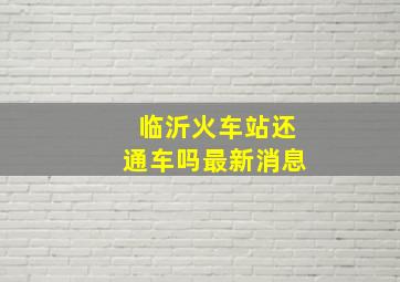 临沂火车站还通车吗最新消息