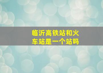 临沂高铁站和火车站是一个站吗