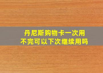 丹尼斯购物卡一次用不完可以下次继续用吗