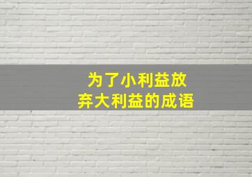 为了小利益放弃大利益的成语