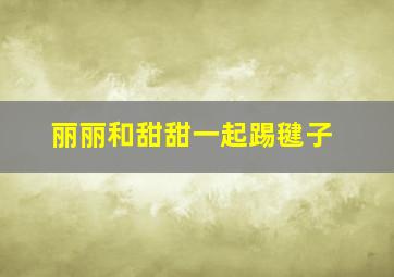 丽丽和甜甜一起踢毽子