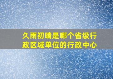 久雨初晴是哪个省级行政区域单位的行政中心