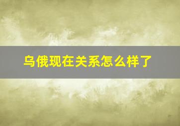 乌俄现在关系怎么样了