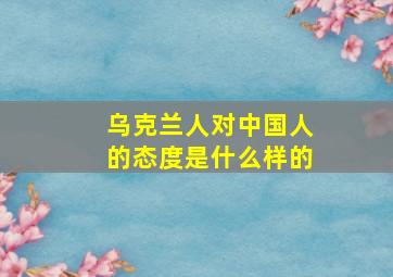 乌克兰人对中国人的态度是什么样的