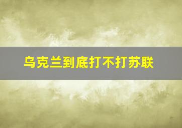 乌克兰到底打不打苏联