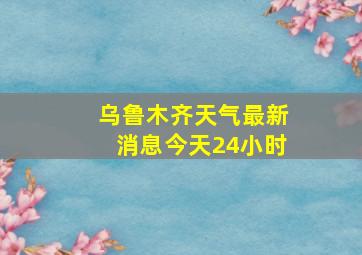 乌鲁木齐天气最新消息今天24小时