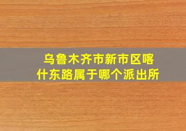 乌鲁木齐市新市区喀什东路属于哪个派出所