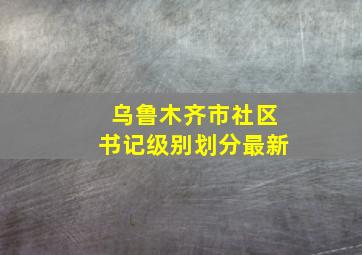 乌鲁木齐市社区书记级别划分最新