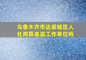 乌鲁木齐市达坂城区人社局算基层工作单位吗