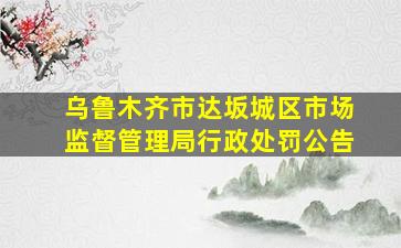 乌鲁木齐市达坂城区市场监督管理局行政处罚公告