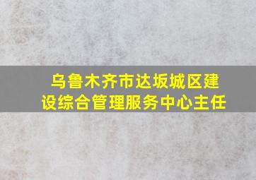 乌鲁木齐市达坂城区建设综合管理服务中心主任