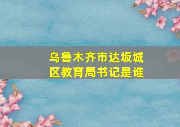 乌鲁木齐市达坂城区教育局书记是谁