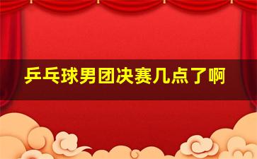 乒乓球男团决赛几点了啊