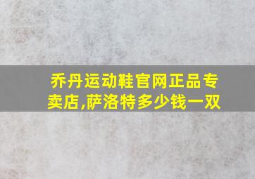 乔丹运动鞋官网正品专卖店,萨洛特多少钱一双