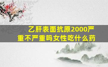 乙肝表面抗原2000严重不严重吗女性吃什么药