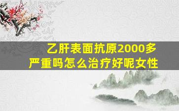 乙肝表面抗原2000多严重吗怎么治疗好呢女性