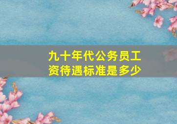 九十年代公务员工资待遇标准是多少