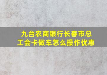 九台农商银行长春市总工会卡做车怎么操作优惠