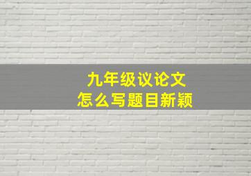 九年级议论文怎么写题目新颖