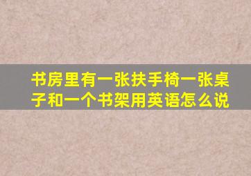 书房里有一张扶手椅一张桌子和一个书架用英语怎么说