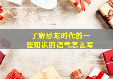 了解恐龙时代的一些知识的语气怎么写