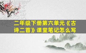 二年级下册第六单元《古诗二首》课堂笔记怎么写