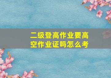 二级登高作业要高空作业证吗怎么考