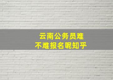 云南公务员难不难报名呢知乎