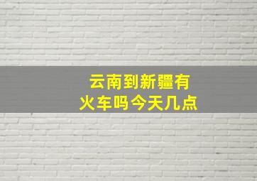 云南到新疆有火车吗今天几点