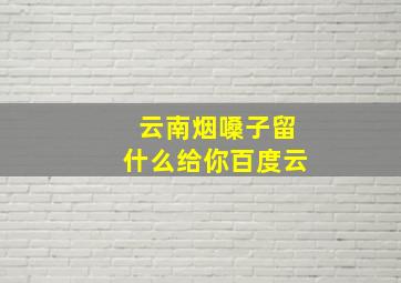 云南烟嗓子留什么给你百度云