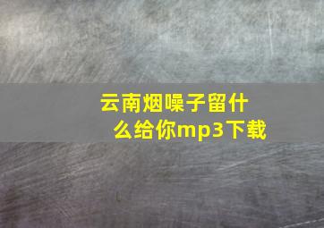 云南烟噪子留什么给你mp3下载