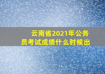 云南省2021年公务员考试成绩什么时候出