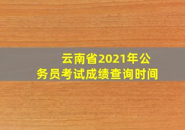 云南省2021年公务员考试成绩查询时间