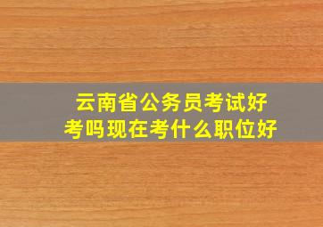 云南省公务员考试好考吗现在考什么职位好