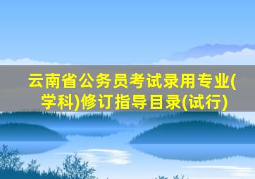 云南省公务员考试录用专业(学科)修订指导目录(试行)